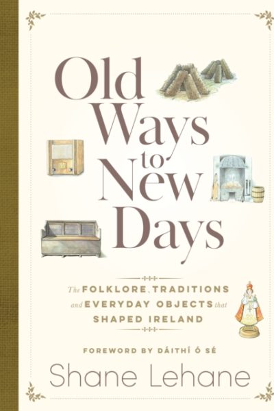 Old Ways to New Days : The Folklore, Traditions and Everyday Objects that Shaped Ireland by Lehane, Shane